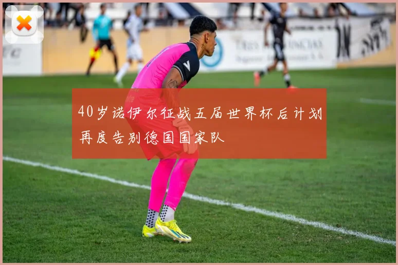 40岁诺伊尔征战五届世界杯后计划再度告别德国国家队