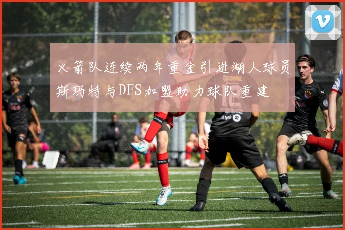 火箭队连续两年重金引进湖人球员斯玛特与DFS加盟助力球队重建