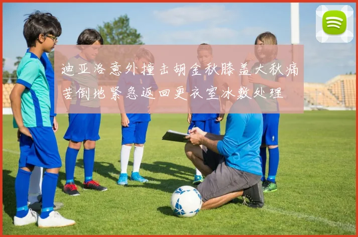 迪亚洛意外撞击胡金秋膝盖大秋痛苦倒地紧急返回更衣室冰敷处理
