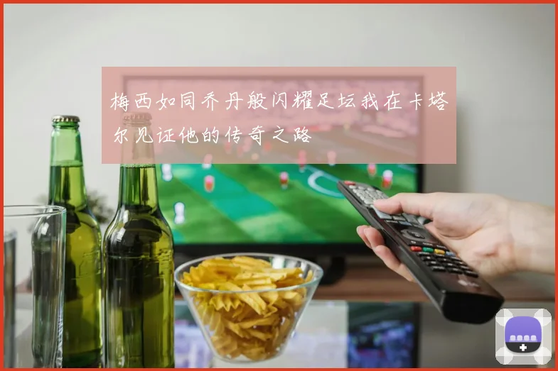 梅西如同乔丹般闪耀足坛我在卡塔尔见证他的传奇之路