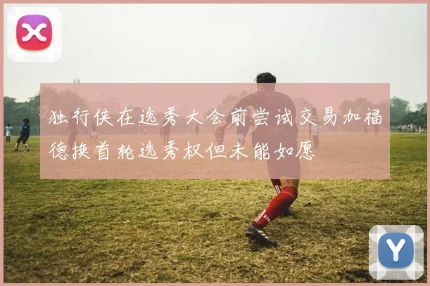 独行侠在选秀大会前尝试交易加福德换首轮选秀权但未能如愿