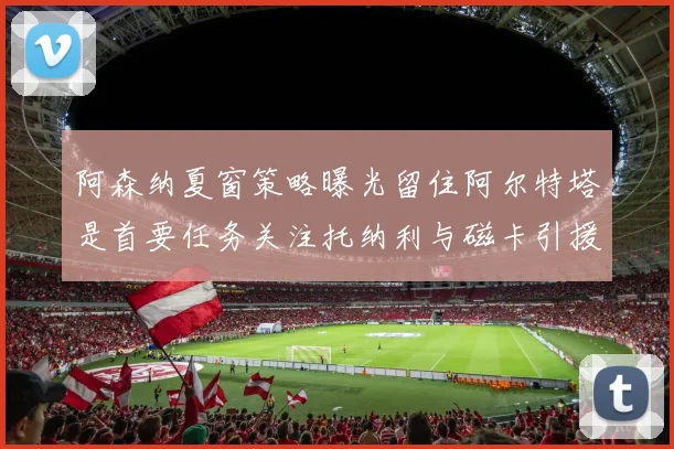 阿森纳夏窗策略曝光留住阿尔特塔是首要任务关注托纳利与磁卡引援动态