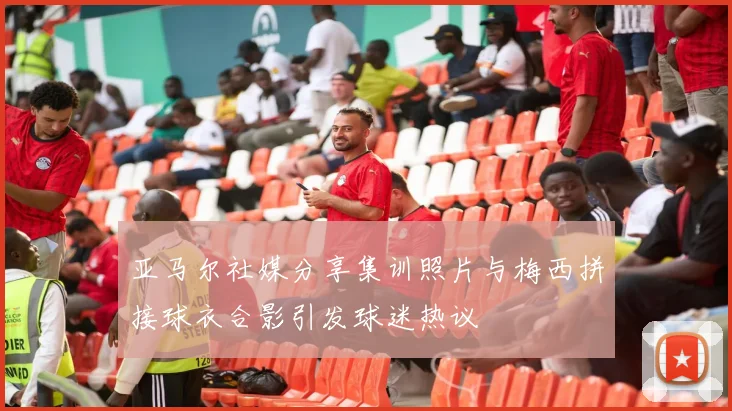亚马尔社媒分享集训照片与梅西拼接球衣合影引发球迷热议