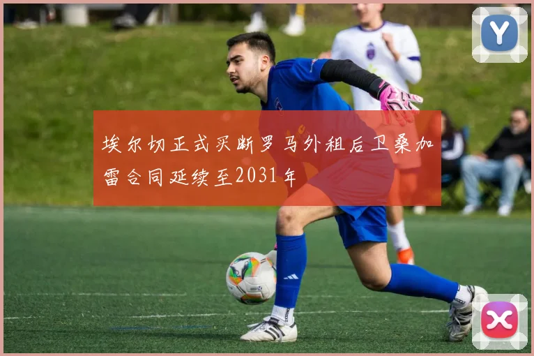 埃尔切正式买断罗马外租后卫桑加雷合同延续至2031年
