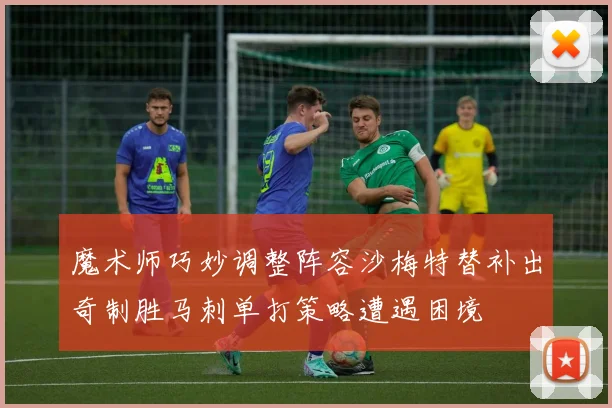 魔术师巧妙调整阵容沙梅特替补出奇制胜马刺单打策略遭遇困境