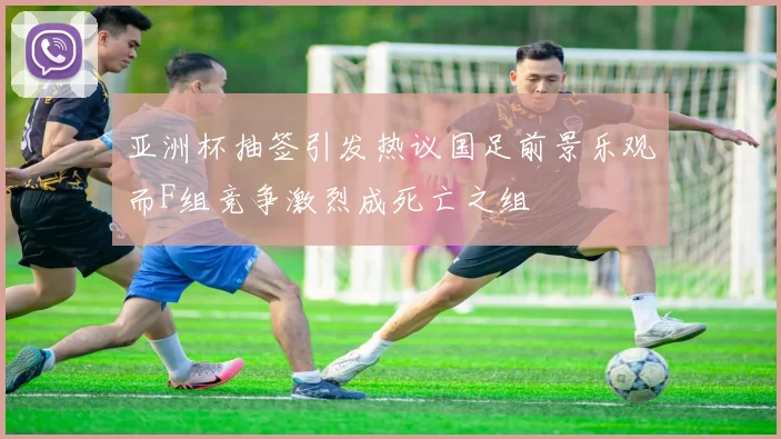 亚洲杯抽签引发热议国足前景乐观而F组竞争激烈成死亡之组