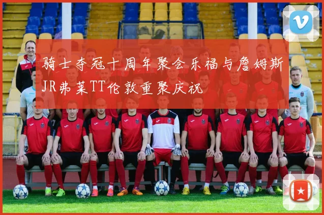 骑士夺冠十周年聚会乐福与詹姆斯JR弗莱TT伦敦重聚庆祝