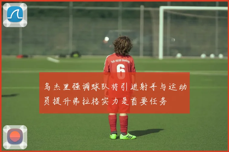乌杰里强调球队将引进射手与运动员提升弗拉格实力是首要任务