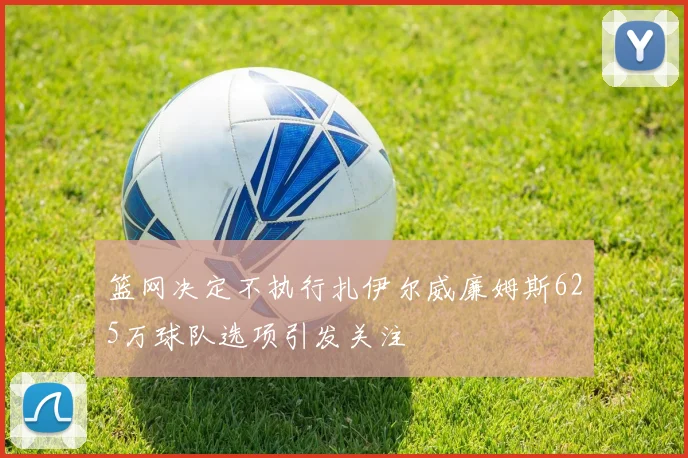 篮网决定不执行扎伊尔威廉姆斯625万球队选项引发关注
