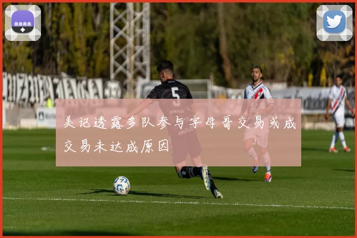 美记透露多队参与字母哥交易或成交易未达成原因