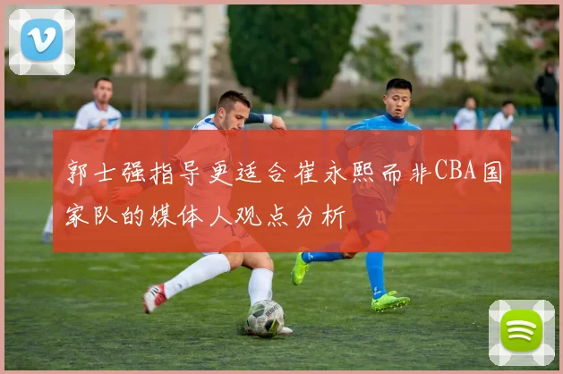 郭士强指导更适合崔永熙而非CBA国家队的媒体人观点分析