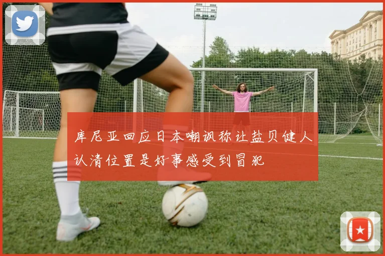 库尼亚回应日本嘲讽称让盐贝健人认清位置是好事感受到冒犯