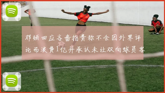 邓顿回应吝啬指责称不会因外界评论而浪费1亿并承认未让双向球员客场是失误
