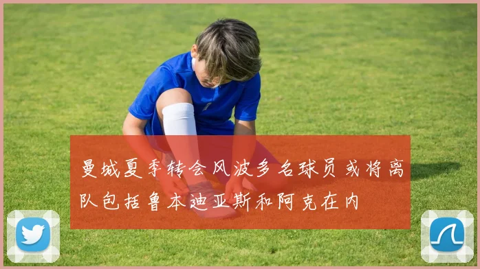 曼城夏季转会风波多名球员或将离队包括鲁本迪亚斯和阿克在内