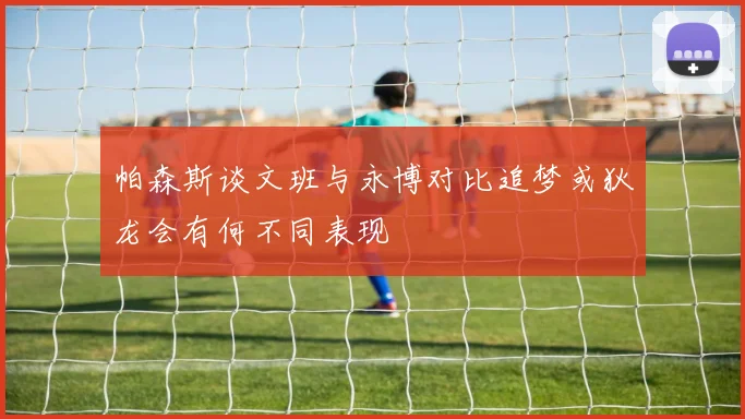 帕森斯谈文班与永博对比追梦或狄龙会有何不同表现