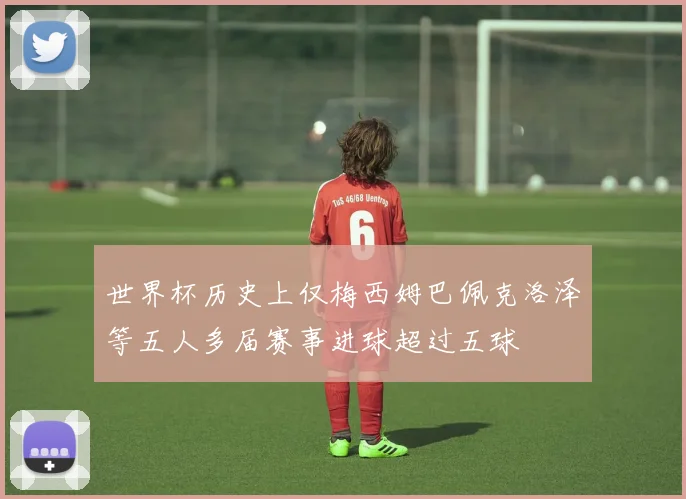 世界杯历史上仅梅西姆巴佩克洛泽等五人多届赛事进球超过五球