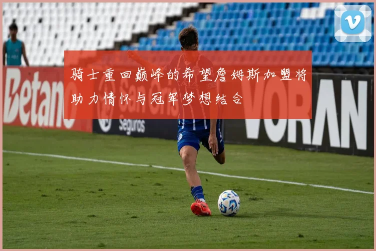 骑士重回巅峰的希望詹姆斯加盟将助力情怀与冠军梦想结合